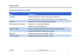 Credenciais

Serviços Prestados em 2008

Setor                                          Assessoria
Autopeças                                      Auditoria Operacional: revisão dos processos operacionais

                                               Auditoria Operacional: revisão e reconciliação das movimentações físicas

Alimentos                                      Planejamento Tributário e Reorganização Societária

Distribuidora de Combustíveis                  Assessoria em Governança Corporativa

                                               Redesenho das práticas gerenciais

Business of Sport                              Estudo de viabilidade econômico-financeira de um estádio de futebol
                                               Estudo de alternativas de funding para o projeto

Metalurgia                                     Avaliação econômico-financeira (M&A - Venda)

Telecomunicações                               Avaliação econômico-financeira (M&A - Venda)




                                                                                                        Estritamente Privado e Confidencial
                           Este documento não pode ser reproduzido ou disseminado, em parte ou integralmente, sem expresso e prévio consentimento, por escrito, da Avitt Brasil Consultoria Ltda.
                                                                                                                                                                                                    23
 