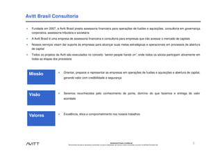 Avitt Brasil Consultoria

  Fundada em 2007, a Avitt Brasil presta assessoria financeira para operações de fusões e aquisições, consultoria em governança
  corporativa, assessoria tributária e societária

  A Avitt Brasil é uma empresa de assessoria financeira e consultoria para empresas que irão acessar o mercado de capitais

  Nossos serviços visam dar suporte às empresas para alcançar suas metas estratégicas e operacionais em processos de abertura
  de capital

  Todos os projetos da Avitt são executados no conceito “senior people hands on”, onde todos os sócios participam ativamente em
  todas as etapas dos processos



                          Orientar, preparar e representar as empresas em operações de fusões e aquisições e abertura de capital,
 Missão
                          gerando valor com credibilidade e segurança




                          Seremos reconhecidos pelo conhecimento de ponta, domínio do que fazemos e entrega do valor
 Visão
                          acordado




                          Excelência, ética e comprometimento nos nossos trabalhos
 Valores




                                                                                                          Estritamente Privado e Confidencial
                             Este documento não pode ser reproduzido ou disseminado, em parte ou integralmente, sem expresso e prévio consentimento, por escrito, da Avitt Brasil Consultoria Ltda.
                                                                                                                                                                                                      3
 