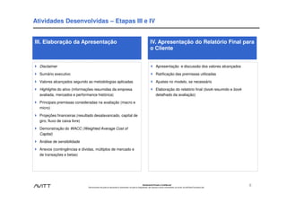 Atividades Desenvolvidas – Etapas III e IV


III. Elaboração da Apresentação                                                                                       IV. Apresentação do Relatório Final para
                                                                                                                      o Cliente


  Disclaimer                                                                                                                  Apresentação e discussão dos valores alcançados

  Sumário executivo                                                                                                           Ratificação das premissas utilizadas

  Valores alcançados segundo as metodologias aplicadas                                                                        Ajustes no modelo, se necessário

  Highlights do ativo (informações resumidas da empresa                                                                       Elaboração do relatório final (book resumido e book
  avaliada, mercados e performance histórica)                                                                                 detalhado da avaliação)

  Principais premissas consideradas na avaliação (macro e
  micro)

  Projeções financeiras (resultado desalavancado, capital de
  giro, fluxo de caixa livre)

  Demonstração do WACC (Weighted Average Cost of
  Capital)

  Análise de sensibilidade

  Anexos (contingências e dívidas, múltiplos de mercado e
  de transações e betas)




                                                                                                           Estritamente Privado e Confidencial
                              Este documento não pode ser reproduzido ou disseminado, em parte ou integralmente, sem expresso e prévio consentimento, por escrito, da Avitt Brasil Consultoria Ltda.
                                                                                                                                                                                                       8
 