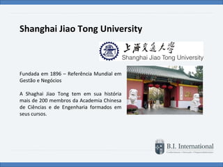 Shanghai Jiao Tong University Fundada em 1896 – Referência Mundial em Gestão e Negócios A Shaghai Jiao Tong tem em sua história mais de 200 membros da Academia Chinesa de Ciências e de Engenharia formados em seus cursos. 