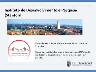 Instituto de Desenvolvimento e Pesquisa (Stanford) Fundado em 1891 – Referência Mundial em Ensino e Pesquisa    É uma das Instituições mais prestigiadas dos EUA, tendo um histórico inigualável em transformar a teoria em prática. 