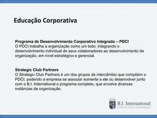 Educação Corporativa Programa de Desenvolvimento Corporativo Integrado – PDCI O PDCI trabalha a organização como um todo, integrando o desenvolvimento individual de seus colaboradores ao desenvolvimento da organização, em nível estratégico e gerencial.   Strategic Club Partners O Strategic Club Partners é um dos grupos de intercâmbio que compõem o PDCI, podendo a empresa se associar somente a ele ou desenvolver junto com o B.I. International o programa completo, que envolve diversas instâncias da organização. 