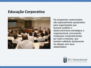 Educação Corporativa Os programas customizados são especialmente apropriados para organizações que buscam acelerar o desenvolvimento estratégico e organizacional, provocando mudanças comportamentais por toda a empresa, que também refletirão diretamente na relação com seus stakeholders. 