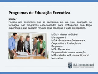 Programas de Educação Executiva Master Focado nos executivos que se encontram em um nível avançado de formação, são programas especializados para profissionais com larga experiência e que desejam renovar seus conceitos e visão de negócios. MGM - Master in Global Management  MGA - Master em Governança Corporativa e Avaliação de Empresas MEI - Master em Empreendedorismo e Inovação MSI – Master in Sustainability and Innovation  