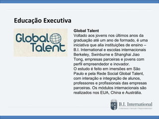 Educação Executiva Global Talent Voltado aos jovens nos últimos anos da graduação até um ano de formado, é uma iniciativa que alia instituições de ensino – B.I. International e escolas internacionais Berkeley, Swinburne e Shanghai Jiao Tong, empresas parceiras e jovens com perfil empreendedor e inovador.  O estudo é feito em imersões em São Paulo e pela Rede Social Global Talent, com interação e integração de alunos, professores e profissionais das empresas parceiras. Os módulos internacionais são realizados nos EUA, China e Austrália. 