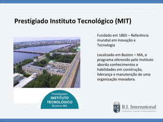 Prestigiado Instituto Tecnológico (MIT) Fundado em 1865 – Referência mundial em Inovação e Tecnologia  Localizado em Boston – MA, o programa oferecido pelo Instituto aborda conhecimentos e habilidades em construção, liderança e manutenção de uma organização inovadora. 