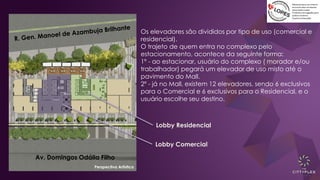 Av. Domingos Odália Filho
Perspectiva Artística
Lobby Comercial
Lobby Residencial
Os elevadores são divididos por tipo de uso (comercial e
residencial).
O trajeto de quem entra no complexo pelo
estacionamento, acontece da seguinte forma:
1º - ao estacionar, usuário do complexo ( morador e/ou
trabalhador) pegará um elevador de uso misto até o
pavimento do Mall.
2º - já no Mall, existem 12 elevadores, sendo 6 exclusivos
para o Comercial e 6 exclusivos para o Residencial, e o
usuário escolhe seu destino.
 