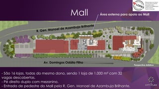 Mall
Av. Domingos Odália Filho
Perspectiva Artística
- São 16 lojas, todas do mesmo dono, sendo 1 loja de 1.000 m² com 32
vagas descobertas.
- Pé direito duplo com mezanino.
- Entrada de pedestre do Mall pela R. Gen. Manoel de Azambuja Brilhante.
Área externa para apoio ao Mall
 