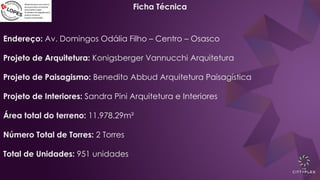 Ficha Técnica
Endereço: Av. Domingos Odália Filho – Centro – Osasco
Projeto de Arquitetura: Konigsberger Vannucchi Arquitetura
Projeto de Paisagismo: Benedito Abbud Arquitetura Paisagística
Projeto de Interiores: Sandra Pini Arquitetura e Interiores
Área total do terreno: 11.978.29m²
Número Total de Torres: 2 Torres
Total de Unidades: 951 unidades
 