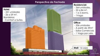 Perspectiva da Fachada
Mall: 16 Lojas
Office:
- 336 unidades
- A partir de 39m²
- Salas Comerciais
- 1 Vaga por sala.
Hotel:
- 251 unidades
- 26 a 59 m².
Bandeiras:
- Comfort e Suítes.
Residencial:
- 364 unidades,
- 32 a 84 m²,
- 1 e 2 dorms.
- 1Vaga
Perspectiva Artística
 