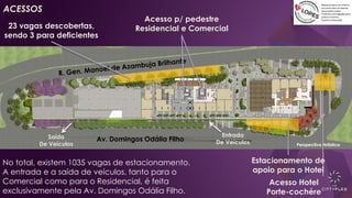 Av. Domingos Odália Filho
Perspectiva Artística
No total, existem 1035 vagas de estacionamento.
A entrada e a saída de veículos, tanto para o
Comercial como para o Residencial, é feita
exclusivamente pela Av. Domingos Odália Filho.
23 vagas descobertas,
sendo 3 para deficientes
Acesso Hotel
Porte-cochére
Estacionamento de
apoio para o Hotel
Entrada
De Veículos
Saída
De Veículos
ACESSOS
Acesso p/ pedestre
Residencial e Comercial
 