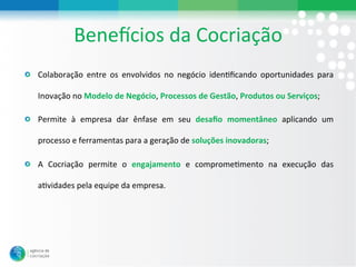 BeneWcios#da#Cocriação#
"   Colaboração# entre# os# envolvidos# no# negócio# idenLﬁcando# oportunidades# para#

   Inovação#no#Modelo&de&Negócio,#Processos&de&Gestão,#Produtos&ou&Serviços;#

"   Permite# à# empresa# dar# ênfase# em# seu# desaﬁo& momentâneo# aplicando# um#

   processo#e#ferramentas#para#a#geração#de#soluções&inovadoras;#

"   A# Cocriação# permite# o# engajamento# e# compromeLmento# na# execução# das#

   aLvidades#pela#equipe#da#empresa.#
 
