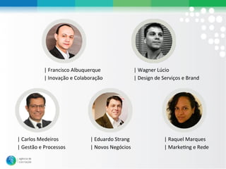 |#Francisco#Albuquerque#               |#Wagner#Lúcio#
           |#Inovação#e#Colaboração#              |#Design#de#Serviços#e#Brand#




|#Carlos#Medeiros#            |#Eduardo#Strang#                |#Raquel#Marques#
|#Gestão#e#Processos#         |#Novos#Negócios#                |#MarkeLng#e#Rede#
 