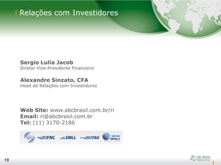19
Sergio Lulia Jacob
Diretor Vice-Presidente Financeiro
Alexandre Sinzato, CFA
Head de Relações com Investidores
Web Site: www.abcbrasil.com.br/ri
Email: ri@abcbrasil.com.br
Tel: (11) 3170-2186
19
Relações com Investidores
 