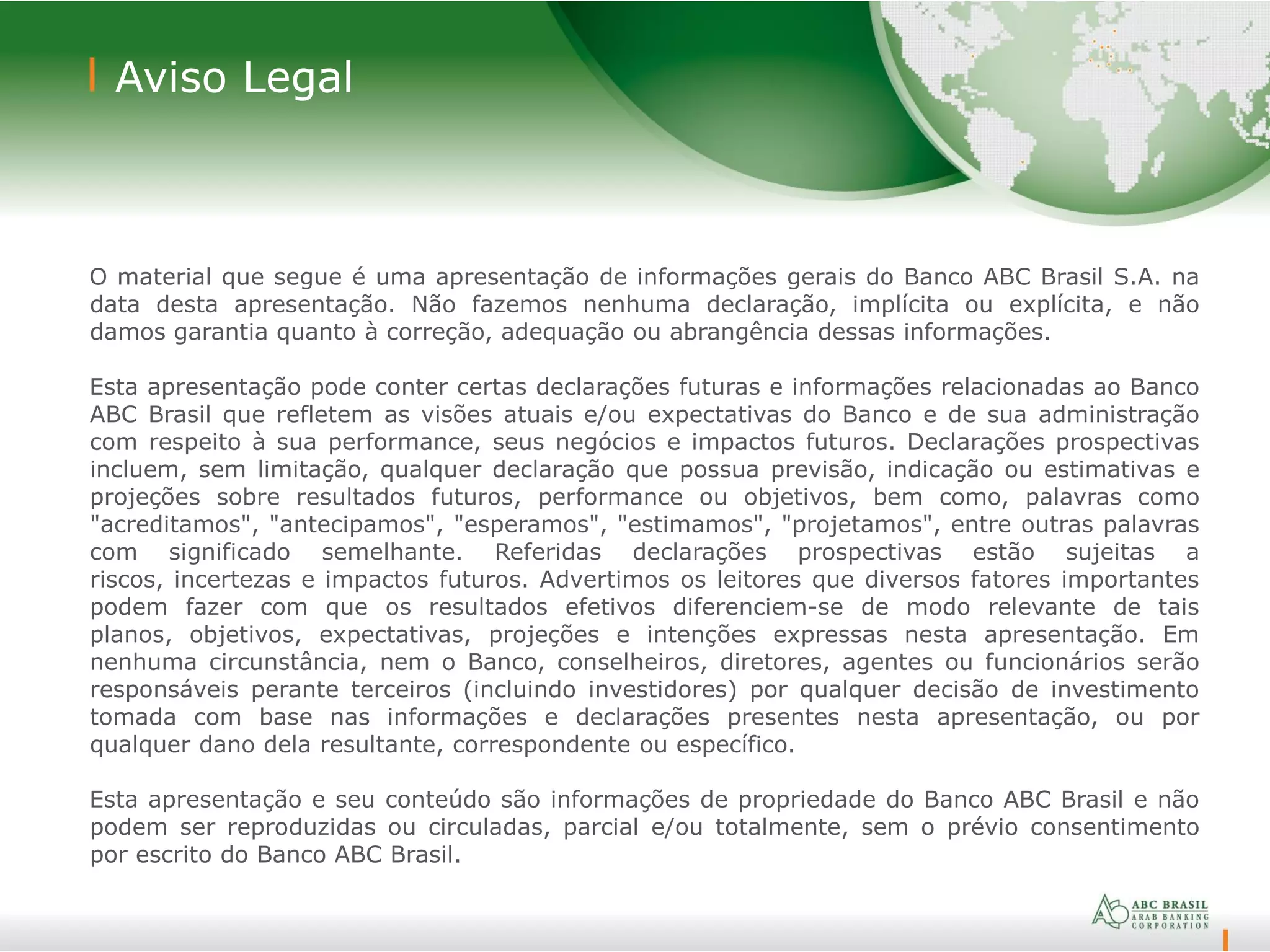 22
Aviso Legal
O material que segue é uma apresentação de informações gerais do Banco ABC Brasil S.A. na
data desta apresentação. Não fazemos nenhuma declaração, implícita ou explícita, e não
damos garantia quanto à correção, adequação ou abrangência dessas informações.
Esta apresentação pode conter certas declarações futuras e informações relacionadas ao Banco
ABC Brasil que refletem as visões atuais e/ou expectativas do Banco e de sua administração
com respeito à sua performance, seus negócios e impactos futuros. Declarações prospectivas
incluem, sem limitação, qualquer declaração que possua previsão, indicação ou estimativas e
projeções sobre resultados futuros, performance ou objetivos, bem como, palavras como
"acreditamos", "antecipamos", "esperamos", "estimamos", "projetamos", entre outras palavras
com significado semelhante. Referidas declarações prospectivas estão sujeitas a
riscos, incertezas e impactos futuros. Advertimos os leitores que diversos fatores importantes
podem fazer com que os resultados efetivos diferenciem-se de modo relevante de tais
planos, objetivos, expectativas, projeções e intenções expressas nesta apresentação. Em
nenhuma circunstância, nem o Banco, conselheiros, diretores, agentes ou funcionários serão
responsáveis perante terceiros (incluindo investidores) por qualquer decisão de investimento
tomada com base nas informações e declarações presentes nesta apresentação, ou por
qualquer dano dela resultante, correspondente ou específico.
Esta apresentação e seu conteúdo são informações de propriedade do Banco ABC Brasil e não
podem ser reproduzidas ou circuladas, parcial e/ou totalmente, sem o prévio consentimento
por escrito do Banco ABC Brasil.
 