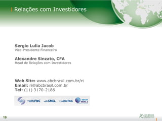19
Sergio Lulia Jacob
Vice-Presidente Financeiro
Alexandre Sinzato, CFA
Head de Relações com Investidores
Web Site: www.abcbrasil.com.br/ri
Email: ri@abcbrasil.com.br
Tel: (11) 3170-2186
19
Relações com Investidores
 