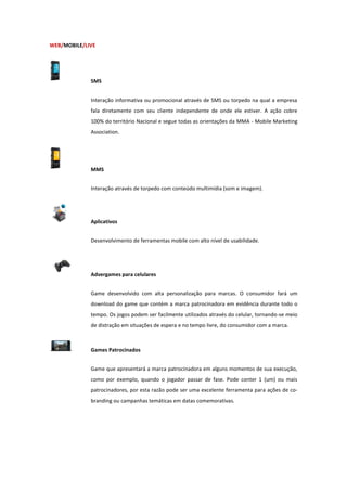 WEB/MOBILE/LIVE




             SMS


             Interação informativa ou promocional através de SMS ou torpedo na qual a empresa
             fala diretamente com seu cliente independente de onde ele estiver. A ação cobre
             100% do território Nacional e segue todas as orientações da MMA - Mobile Marketing
             Association.




             MMS


             Interação através de torpedo com conteúdo multimídia (som e imagem).




             Aplicativos


             Desenvolvimento de ferramentas mobile com alto nível de usabilidade.




             Advergames para celulares


             Game desenvolvido com alta personalização para marcas. O consumidor fará um
             download do game que contém a marca patrocinadora em evidência durante todo o
             tempo. Os jogos podem ser facilmente utilizados através do celular, tornando-se meio
             de distração em situações de espera e no tempo livre, do consumidor com a marca.



             Games Patrocinados


             Game que apresentará a marca patrocinadora em alguns momentos de sua execução,
             como por exemplo, quando o jogador passar de fase. Pode conter 1 (um) ou mais
             patrocinadores, por esta razão pode ser uma excelente ferramenta para ações de co-
             branding ou campanhas temáticas em datas comemorativas.
 