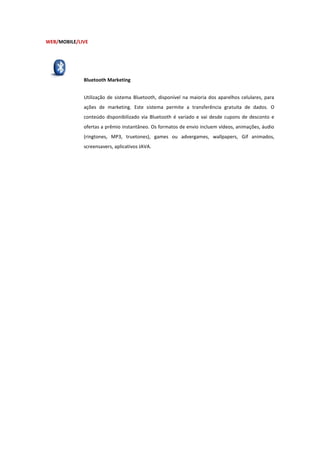 WEB/MOBILE/LIVE




             Bluetooth Marketing


             Utilização de sistema Bluetooth, disponível na maioria dos aparelhos celulares, para
             ações de marketing. Este sistema permite a transferência gratuita de dados. O
             conteúdo disponibilizado via Bluetooth é variado e vai desde cupons de desconto e
             ofertas a prêmio instantâneo. Os formatos de envio incluem vídeos, animações, áudio
             (ringtones, MP3, truetones), games ou advergames, wallpapers, Gif animados,
             screensavers, aplicativos JAVA.
 