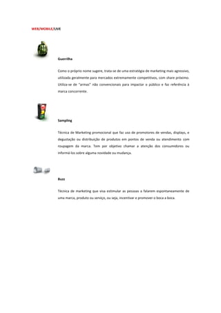 WEB/MOBILE/LIVE




             Guerrilha


             Como o próprio nome sugere, trata-se de uma estratégia de marketing mais agressivo,
             utilizada geralmente para mercados extremamente competitivos, com share próximo.
             Utiliza-se de “armas” não convencionais para impactar o público e faz referência à
             marca concorrente.




             Sampling


             Técnica de Marketing promocional que faz uso de promotores de vendas, displays, e
             degustação ou distribuição de produtos em pontos de venda ou atendimento com
             roupagem da marca. Tem por objetivo chamar a atenção dos consumidores ou
             informá-los sobre alguma novidade ou mudança.




             Buzz


             Técnica de marketing que visa estimular as pessoas a falarem espontaneamente de
             uma marca, produto ou serviço, ou seja, incentivar e promover o boca a boca.
 