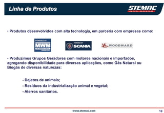 Linha de Produtos


• Produtos desenvolvidos com alta tecnologia, em parceria com empresas como:




• Produzimos Grupos Geradores com motores nacionais e importados,
agregando disponibilidade para diversas aplicações, como Gás Natural ou
Biogás de diversas naturezas:


        - Dejetos de animais;
        - Resíduos da industrialização animal e vegetal;
        - Aterros sanitários.




                                                                               10
 