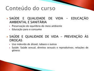    SAÚDE E QUALIDADE DE VIDA - EDUCAÇÃO
    AMBIENTAL E SANITÁRIA
       Preservação do equilíbrio do meio ambiente
       Educação para o consumo


   SAÚDE E QUALIDADE DE VIDA - PREVENÇÃO ÀS
    DROGAS
       Uso indevido de álcool, tabaco e outras
       Saúde: Saúde sexual, direitos sexuais e reprodutivos; relações de
        gênero
 