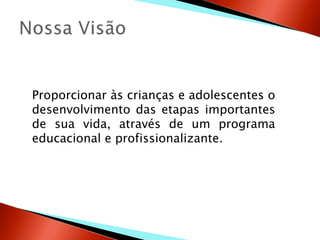 Proporcionar às crianças e adolescentes o
desenvolvimento das etapas importantes
de sua vida, através de um programa
educacional e profissionalizante.
 