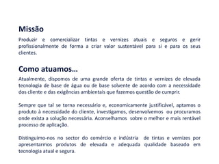 Produzir e comercializar tintas e vernizes atuais e seguros e gerir
profissionalmente de forma a criar valor sustentável para si e para os seus
clientes.
Missão
Atualmente, dispomos de uma grande oferta de tintas e vernizes de elevada
tecnologia de base de água ou de base solvente de acordo com a necessidade
dos cliente e das exigências ambientais que fazemos questão de cumprir.
Sempre que tal se torna necessário e, economicamente justificável, aptamos o
produto à necessidade do cliente, investigamos, desenvolvemos ou procuramos
onde exista a solução necessária. Aconselhamos sobre o melhor e mais rentável
processo de aplicação.
Distinguimo-nos no sector do comércio e indústria de tintas e vernizes por
apresentarmos produtos de elevada e adequada qualidade baseado em
tecnologia atual e segura.
Como atuamos…
 