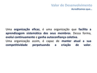 Uma organização eficaz, é uma organização que facilita a
aprendizagem sistemática dos seus membros. Dessa forma,
evolui continuamente e ganha autoconfiança coletiva.
Uma organização assim, é capaz de manter atual a sua
competitividade perpetuando a criação de valor.
Valor de Desenvolvimento
Acreditamos que…
 