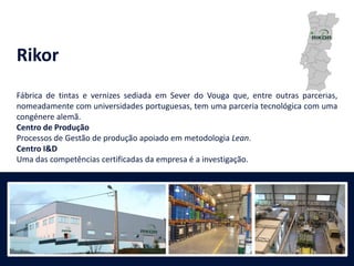 Rikor
Fábrica de tintas e vernizes sediada em Sever do Vouga que, entre outras parcerias,
nomeadamente com universidades portuguesas, tem uma parceria tecnológica com uma
congénere alemã.
Centro de Produção
Processos de Gestão de produção apoiado em metodologia Lean.
Centro I&D
Uma das competências certificadas da empresa é a investigação.
 