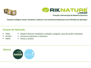 Marcas
Campos de Aplicação
Proteção e Manutenção de Madeiras Exteriores
 Vidro
 Acrílico
 Decks
 Madeira Exterior (mobiliário, vedações, pérgolas, casas de jardim, fachadas)
 Estruturas exteriores e interiores
 Portas e Janelas
Soluções ecológicas, atuais, resistentes, inodoras e com excelente proteção para uma infinidade de aplicações.
 