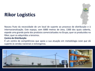 Rikor Logistics
Nasceu fruto da necessidade de um local de suporte ao processo de distribuição e à
internacionalização. Este espaço, com 6000 metros de área, 1300 dos quais coberta,
expede uma grande parte dos produtos comercializados no Grupo, quer os produzidos na
Rikor, quer os adquiridos a terceiros.
Centro de Distribuição
É um centro de competências que apoia a sua atuação em metodologia Lean que dá
suporte às vendas nacionais e estrangeiras.
 
