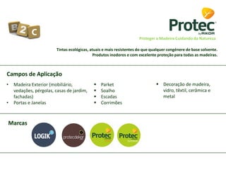 Tintas ecológicas, atuais e mais resistentes do que qualquer congénere de base solvente.
Produtos inodoros e com excelente proteção para todas as madeiras.
Proteger a Madeira Cuidando da Natureza
Marcas
Campos de Aplicação
• Madeira Exterior (mobiliário,
vedações, pérgolas, casas de jardim,
fachadas)
• Portas e Janelas
 Parket
 Soalho
 Escadas
 Corrimões
 Decoração de madeira,
vidro, têxtil, cerâmica e
metal
 