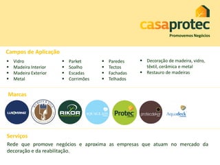 Marcas
Campos de Aplicação
Promovemos Negócios
 Vidro
 Madeira Interior
 Madeira Exterior
 Metal
 Parket
 Soalho
 Escadas
 Corrimões
 Paredes
 Tectos
 Fachadas
 Telhados
 Decoração de madeira, vidro,
têxtil, cerâmica e metal
 Restauro de madeiras
Serviços
Rede que promove negócios e aproxima as empresas que atuam no mercado da
decoração e da reabilitação.
 