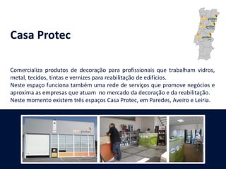 Casa Protec
Comercializa produtos de decoração para profissionais que trabalham vidros,
metal, tecidos, tintas e vernizes para reabilitação de edifícios.
Neste espaço funciona também uma rede de serviços que promove negócios e
aproxima as empresas que atuam no mercado da decoração e da reabilitação.
Neste momento existem três espaços Casa Protec, em Paredes, Aveiro e Leiria.
 