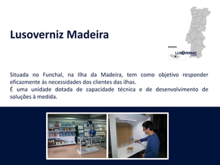 Lusoverniz Madeira
Situada no Funchal, na Ilha da Madeira, tem como objetivo responder
eficazmente às necessidades dos clientes das ilhas.
É uma unidade dotada de capacidade técnica e de desenvolvimento de
soluções à medida.
 
