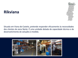 Rikviana
Situada em Viana do Castelo, pretende responder eficazmente às necessidades
dos clientes da zona Norte. É uma unidade dotada de capacidade técnica e de
desenvolvimento de soluções à medida.
 