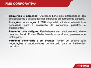 Convênios e parcerias : Oferecem benefícios diferenciados aos colaboradores e associados das empresas em formato de parceria. Locações de espaços : A FMU disponibiliza toda a infraestrutura necessária para a realização de concursos, palestras e treinamentos. Parcerias com colégios : Estabelecem um relacionamento direto com escolas do Ensino Médio, beneficiando alunos, professores e instituições. Parcerias comerciais e em eventos : Abrem um espaço para negociações e oportunidades de mercado para as instituições parceiras. FMU CORPORATIVA 