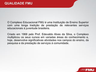   QUALIDADE FMU O Complexo Educacional FMU é uma Instituição de Ensino Superior com uma longa tradição de prestação de relevantes serviços educacionais à juventude brasileira. Criado em 1968 pelo Prof. Edevaldo Alves da Silva, o Complexo multiplicou os seus cursos em variadas áreas do conhecimento e, hoje, desenvolve significativas atividades nos campos do ensino, da pesquisa e da prestação de serviços à comunidade. 