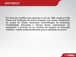   HISTÓRICO Em meio aos conflitos que marcaram o ano de 1968, surgia em São Paulo uma Instituição de Ensino Superior que reunia, inicialmente, os cursos de Direito, Economia, Administração de Empresas, Contabilidade, Educação e Serviço Social, responsáveis por representar o princípio de um caminho de sucesso na Educação brasileira, voltado fundamentalmente para a qualidade do ensino. 