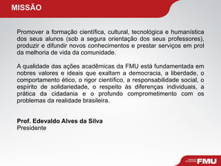   MISSÃO Promover a formação científica, cultural, tecnológica e humanística dos seus alunos (sob a segura orientação dos seus professores), produzir e difundir novos conhecimentos e prestar serviços em prol da melhoria de vida da comunidade. A qualidade das ações acadêmicas da FMU está fundamentada em nobres valores e ideais que exaltam a democracia, a liberdade, o comportamento ético, o rigor científico, a responsabilidade social, o espírito de solidariedade, o respeito às diferenças individuais, a prática da cidadania e o profundo comprometimento com os problemas da realidade brasileira. Prof. Edevaldo Alves da Silva Presidente 