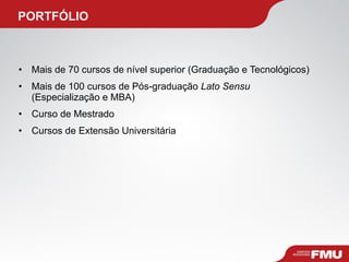   PORTFÓLIO Mais de 70 cursos de nível superior (Graduação e Tecnológicos) Mais de 100 cursos de Pós-graduação  Lato Sensu  (Especialização e MBA) Curso de Mestrado Cursos de Extensão Universitária 