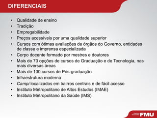   DIFERENCIAIS Qualidade de ensino Tradição Empregabilidade Preços acessíveis por uma qualidade superior Cursos com ótimas avaliações de órgãos do Governo, entidades de classe e imprensa especializada Corpo docente formado por mestres e doutores Mais de 70 opções de cursos de Graduação e de Tecnologia, nas mais diversas áreas Mais de 100 cursos de Pós-graduação Infraestrutura moderna Campi  localizados em bairros centrais e de fácil acesso Instituto Metropolitano de Altos Estudos (IMAE) Instituto Metropolitano da Saúde (IMS) 