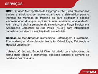   SERVIÇOS BME : O Banco Metropolitano de Empregos (BME) visa oferecer aos alunos e ex-alunos um apoio organizado e sistemático para o ingresso no mercado de trabalho ou para estimular o espírito empreendedor dos que aspiram a uma atividade independente. Além disso, trabalha em profunda sintonia com a Força Sindical e a Associação Comercial de São Paulo (ACSP) para intercambiar cadastros que visem a ampliação da sua eficácia. Clínicas de atendimento : Biomedicina, Enfermagem, Fisioterapia, Fonoaudiologia, Musicoterapia, Nutrição, Odontologia, Psicologia e Hospital Veterinário. Juizado : O Juizado Especial Cível foi criado para solucionar, de forma mais rápida e econômica, questões simples e comuns do cotidiano dos cidadãos. 