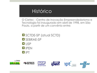 Histórico
O Cietec - Centro de Inovação Empreendedorismo e
Tecnologia foi inaugurado em abril de 1998, em São
Paulo, a partir de um convênio entre:


 SCTDE-SP (atual SCTD)
 SEBRAE-SP
 USP
 IPEN
 IPT
 