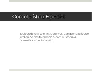 Característica Especial


   Sociedade civil sem fins lucrativos, com personalidade
   jurídica de direito privado e com autonomia
   administrativa e financeira.
 