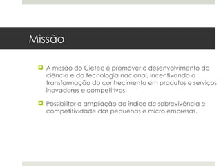 Missão

  A missão do Cietec é promover o desenvolvimento da
   ciência e da tecnologia nacional, incentivando a
   transformação do conhecimento em produtos e serviços
   inovadores e competitivos.

  Possibilitar a ampliação do índice de sobrevivência e
   competitividade das pequenas e micro empresas.
 
