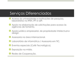 Serviços Diferenciados
 Acesso às universidades e instituições de pesquisa,
  laboratórios no IPEN, IPT e USP.
 Apoio na elaboração de solicitações para acesso às
  agências de fomento.
 Apoio jurídico empresarial, de propriedade intelectual e
  design.
 Assessoria na área internacional.
 Laboratório de informática / Assessoria em TIC.
 Eventos especiais (Café Tecnológico).
 Exposição na mídia.
 Redes de Cooperação.
 