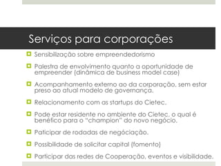 Serviços para corporações
 Sensibilização sobre empreendedorismo
 Palestra de envolvimento quanto a oportunidade de
  empreender (dinâmica de business model case)
 Acompanhamento externo ao da corporação, sem estar
  preso ao atual modelo de governança.
 Relacionamento com as startups do Cietec.
 Pode estar residente no ambiente do Cietec, o qual é
  benéfico para o “champion” do novo negócio.
 Paticipar de rodadas de negóciação.
 Possibilidade de solicitar capital (fomento)
 Participar das redes de Cooperação, eventos e visibilidade.
 