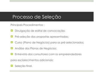 Processo de Seleção
Principais Procedimentos :

 Divulgação de edital de convocação;

 Pré-seleção das propostas apresentadas;

 Curso (Plano de Negócios) para os pré-selecionados;

 Análise dos Planos de Negócios;

 Entrevista dos consultores com os empreendedores

para esclarecimentos adicionais;

 Seleção final.
 