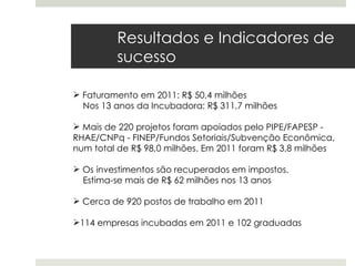 Resultados e Indicadores de
         sucesso

 Faturamento em 2011: R$ 50,4 milhões
  Nos 13 anos da Incubadora: R$ 311,7 milhões

 Mais de 220 projetos foram apoiados pelo PIPE/FAPESP -
RHAE/CNPq - FINEP/Fundos Setoriais/Subvenção Econômica,
num total de R$ 98,0 milhões. Em 2011 foram R$ 3,8 milhões

 Os investimentos são recuperados em impostos.
  Estima-se mais de R$ 62 milhões nos 13 anos

 Cerca de 920 postos de trabalho em 2011

114 empresas incubadas em 2011 e 102 graduadas
 